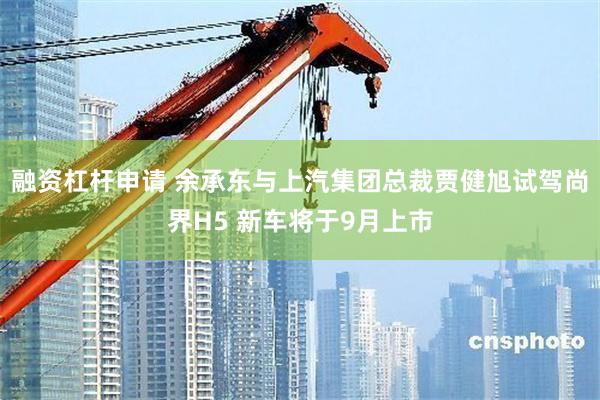 融资杠杆申请 余承东与上汽集团总裁贾健旭试驾尚界H5 新车将于9月上市