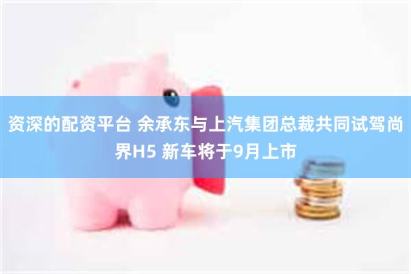 资深的配资平台 余承东与上汽集团总裁共同试驾尚界H5 新车将于9月上市