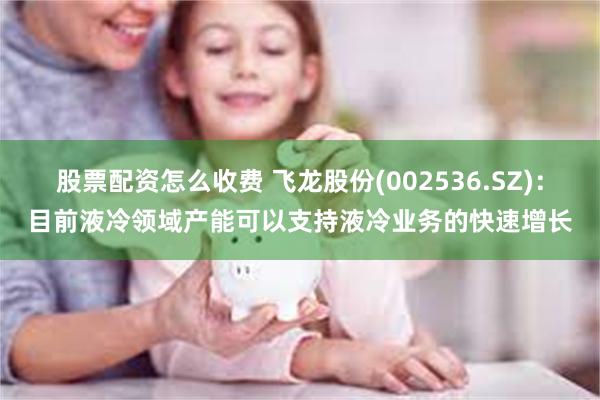 股票配资怎么收费 飞龙股份(002536.SZ)：目前液冷领域产能可以支持液冷业务的快速增长