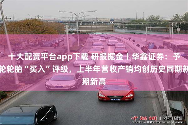十大配资平台app下载 研报掘金丨华鑫证券：予赛轮轮胎“买入”评级，上半年营收产销均创历史同期新高
