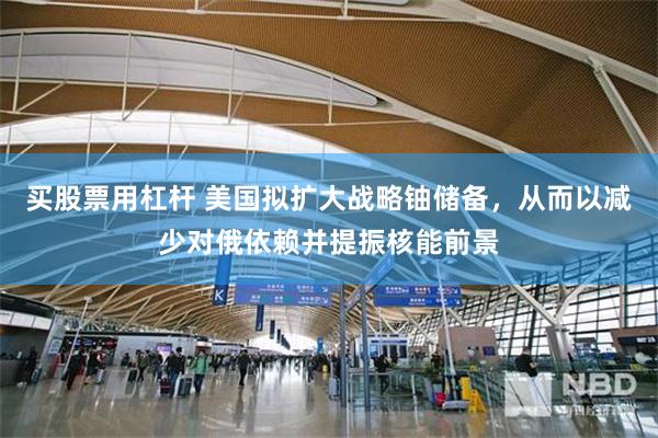 买股票用杠杆 美国拟扩大战略铀储备，从而以减少对俄依赖并提振核能前景
