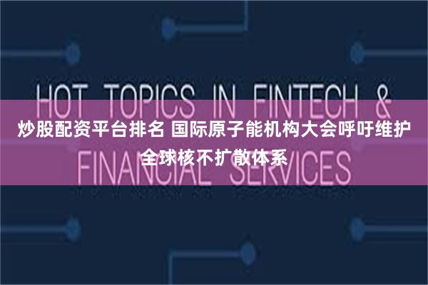 炒股配资平台排名 国际原子能机构大会呼吁维护全球核不扩散体系
