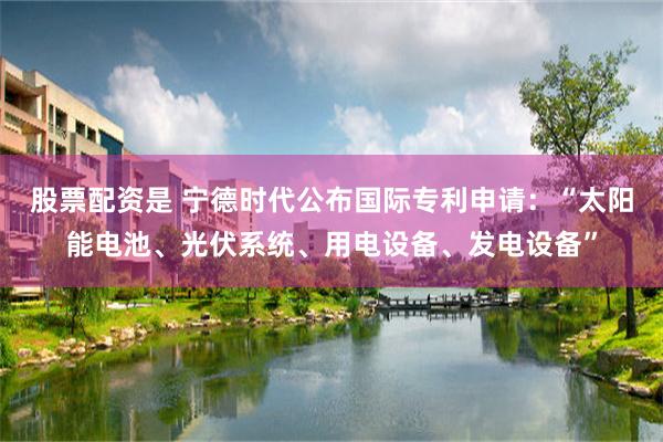 股票配资是 宁德时代公布国际专利申请：“太阳能电池、光伏系统、用电设备、发电设备”