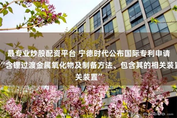 最专业炒股配资平台 宁德时代公布国际专利申请：“含锂过渡金属氧化物及制备方法、包含其的相关装置”