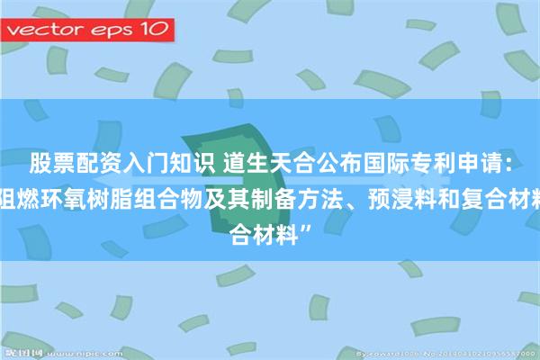 股票配资入门知识 道生天合公布国际专利申请：“阻燃环氧树脂组合物及其制备方法、预浸料和复合材料”