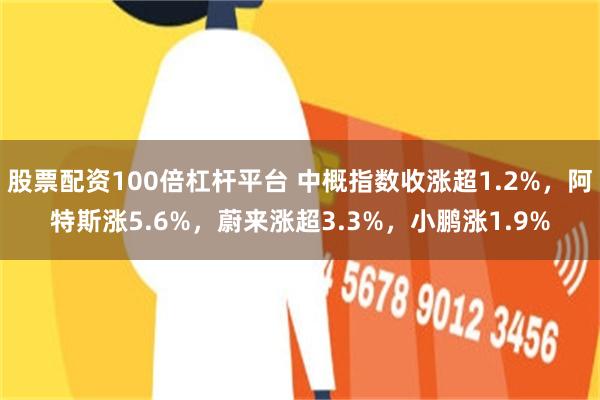 股票配资100倍杠杆平台 中概指数收涨超1.2%，阿特斯涨5.6%，蔚来涨超3.3%，小鹏涨1.9%