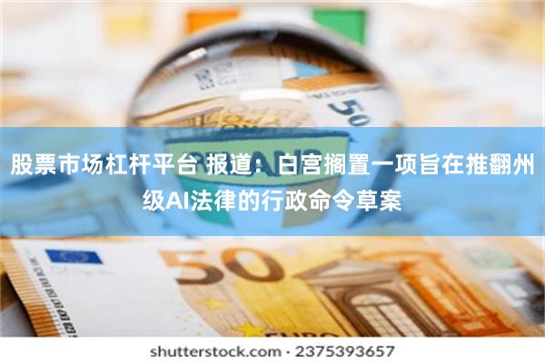 股票市场杠杆平台 报道：白宫搁置一项旨在推翻州级AI法律的行政命令草案