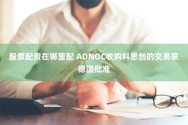 股票配资在哪里配 ADNOC收购科思创的交易获德国批准
