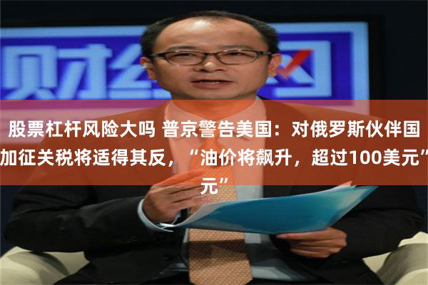 股票杠杆风险大吗 普京警告美国：对俄罗斯伙伴国加征关税将适得其反，“油价将飙升，超过100美元”