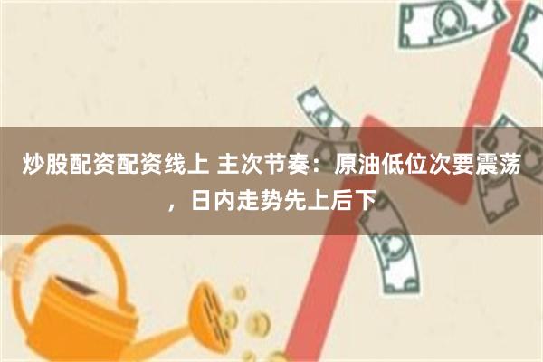 炒股配资配资线上 主次节奏：原油低位次要震荡，日内走势先上后下