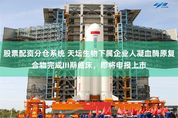 股票配资分仓系统 天坛生物下属企业人凝血酶原复合物完成III期临床，即将申报上市
