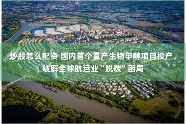 炒股怎么配资 国内首个量产生物甲醇项目投产，破解全球航运业“脱碳”困局