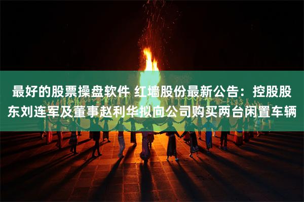 最好的股票操盘软件 红墙股份最新公告：控股股东刘连军及董事赵利华拟向公司购买两台闲置车辆