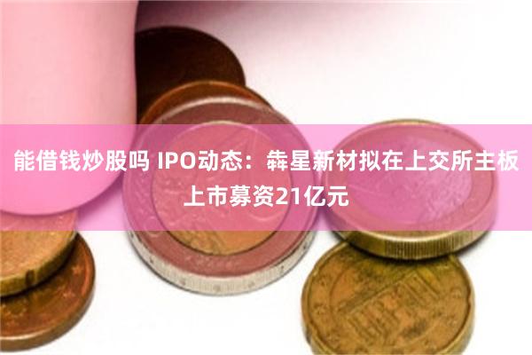 能借钱炒股吗 IPO动态：犇星新材拟在上交所主板上市募资21亿元