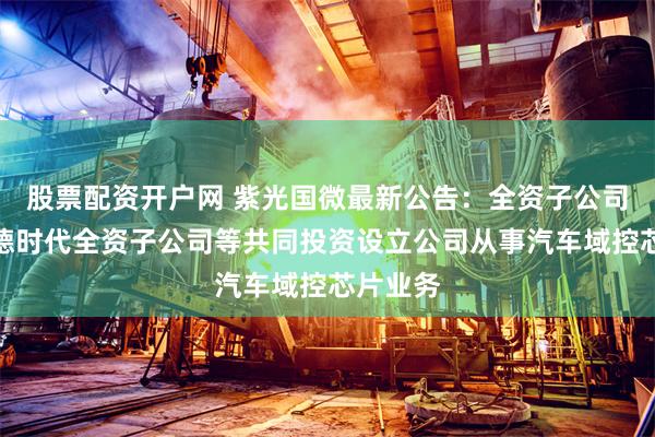 股票配资开户网 紫光国微最新公告:全资子公司拟与宁德时代全资子公司等共同投资设立公司从事汽车域控芯片业务