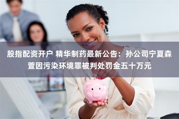 股指配资开户 精华制药最新公告：孙公司宁夏森萱因污染环境罪被判处罚金五十万元