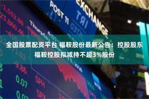 全国股票配资平台 福鞍股份最新公告:控股股东福鞍控股拟减持不超3%股份