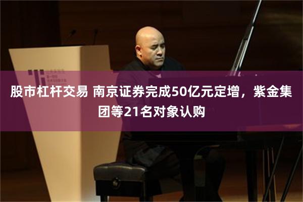 股市杠杆交易 南京证券完成50亿元定增，紫金集团等21名对象认购
