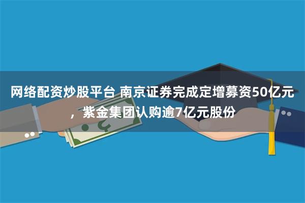 网络配资炒股平台 南京证券完成定增募资50亿元，紫金集团认购逾7亿元股份