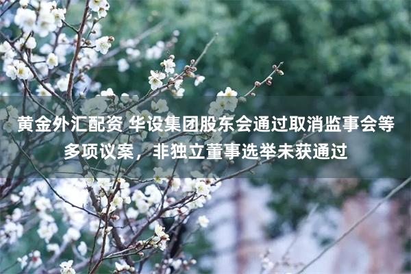 黄金外汇配资 华设集团股东会通过取消监事会等多项议案，非独立董事选举未获通过
