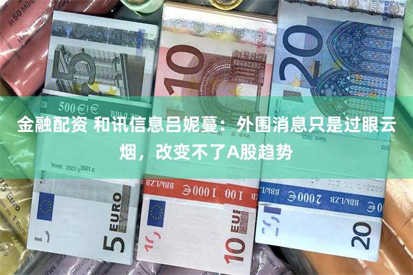 金融配资 和讯信息吕妮蔓：外围消息只是过眼云烟，改变不了A股趋势