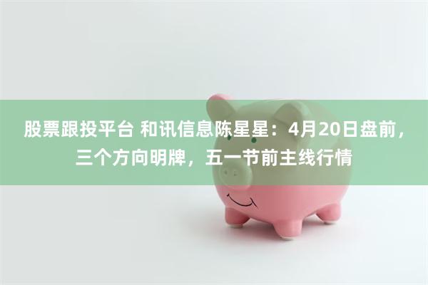 股票跟投平台 和讯信息陈星星:4月20日盘前,三个方向明牌,五一节前主线行情