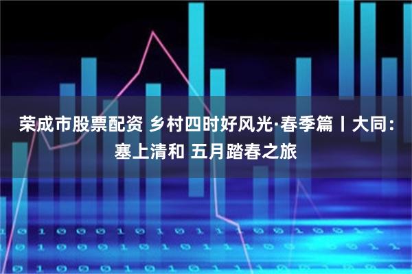 荣成市股票配资 乡村四时好风光·春季篇丨大同：塞上清和 五月踏春之旅