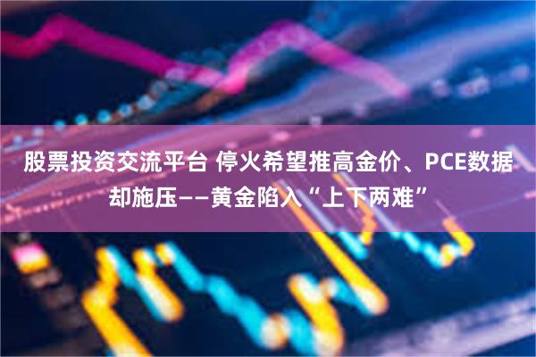 股票投资交流平台 停火希望推高金价、PCE数据却施压——黄金陷入“上下两难”