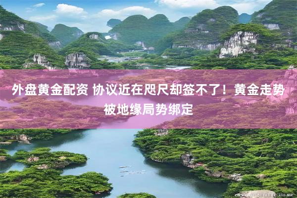 外盘黄金配资 协议近在咫尺却签不了！黄金走势被地缘局势绑定
