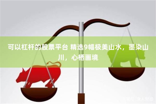 可以杠杆的股票平台 精选9幅极美山水，墨染山川，心栖画境