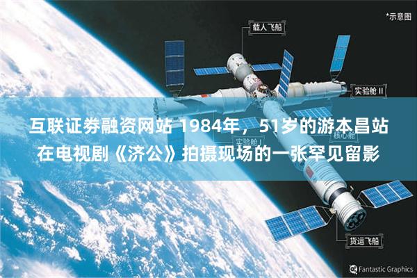 互联证劵融资网站 1984年，51岁的游本昌站在电视剧《济公》拍摄现场的一张罕见留影