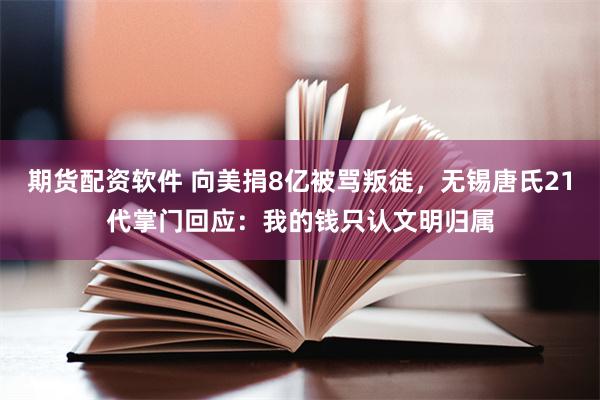 期货配资软件 向美捐8亿被骂叛徒，无锡唐氏21代掌门回应：我的钱只认文明归属