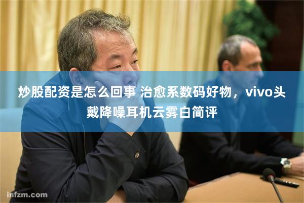 炒股配资是怎么回事 治愈系数码好物，vivo头戴降噪耳机云雾白简评