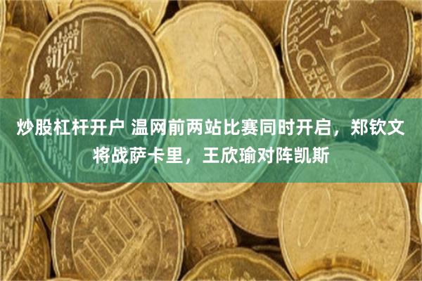 炒股杠杆开户 温网前两站比赛同时开启，郑钦文将战萨卡里，王欣瑜对阵凯斯