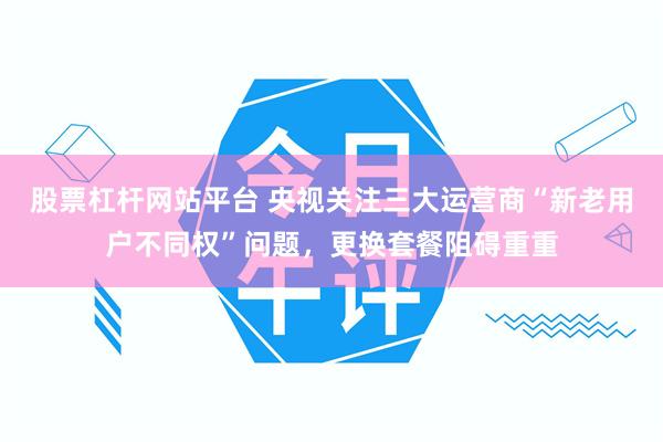 股票杠杆网站平台 央视关注三大运营商“新老用户不同权”问题，更换套餐阻碍重重