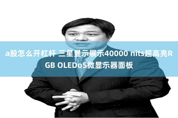 a股怎么开杠杆 三星显示展示40000 nits超高亮RGB OLEDoS微显示器面板