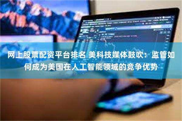 网上股票配资平台排名 美科技媒体鼓吹:监管如何成为美国在人工智能领域的竞争优势