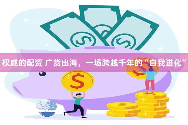 权威的配资 广货出海，一场跨越千年的“自我进化”