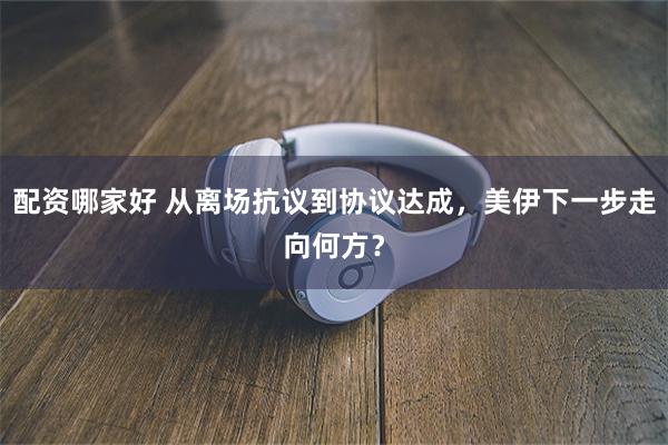 配资哪家好 从离场抗议到协议达成，美伊下一步走向何方？