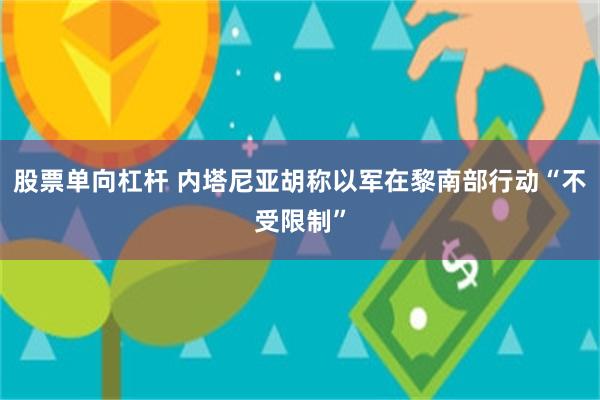 股票单向杠杆 内塔尼亚胡称以军在黎南部行动“不受限制”