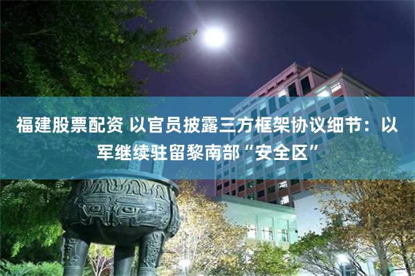 福建股票配资 以官员披露三方框架协议细节:以军继续驻留黎南部“安全区”
