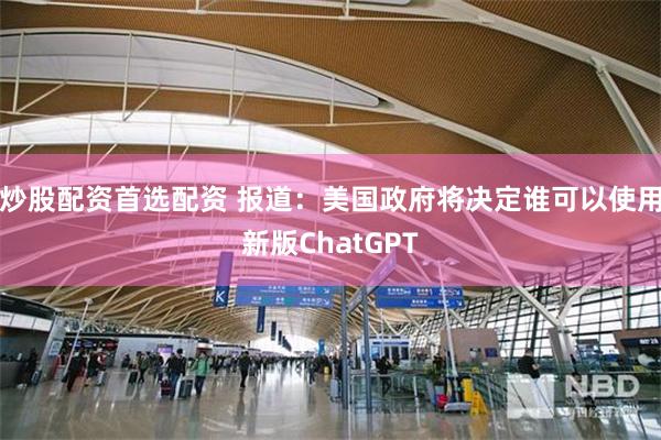 炒股配资首选配资 报道：美国政府将决定谁可以使用新版ChatGPT
