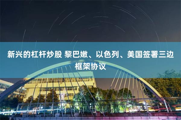 新兴的杠杆炒股 黎巴嫩、以色列、美国签署三边框架协议