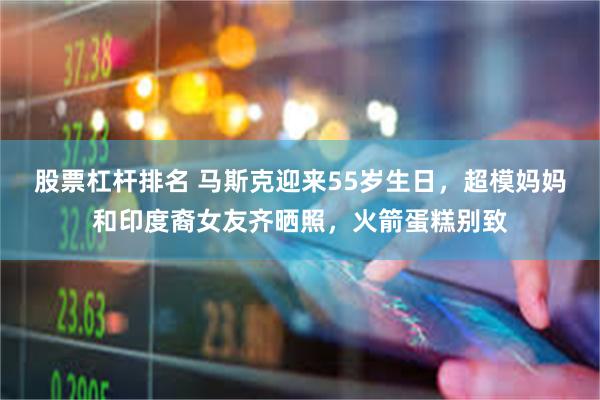 股票杠杆排名 马斯克迎来55岁生日，超模妈妈和印度裔女友齐晒照，火箭蛋糕别致