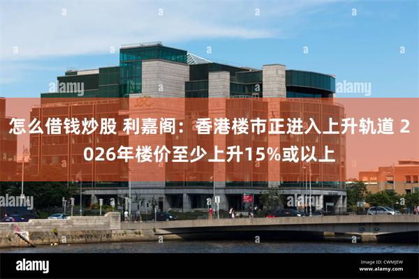 怎么借钱炒股 利嘉阁：香港楼市正进入上升轨道 2026年楼价至少上升15%或以上