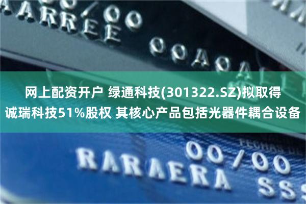 网上配资开户 绿通科技(301322.SZ)拟取得诚瑞科技51%股权 其核心产品包括光器件耦合设备