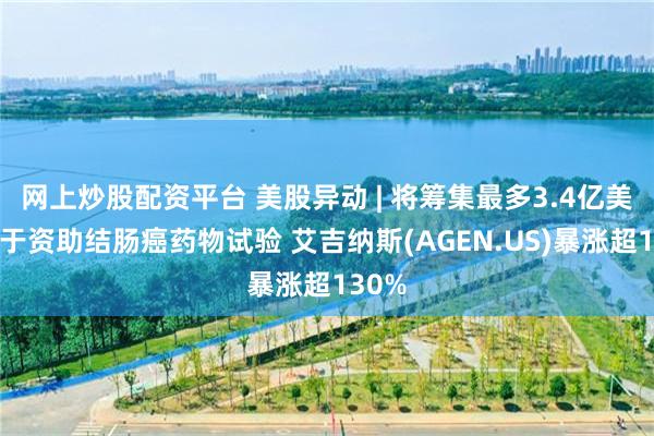 网上炒股配资平台 美股异动 | 将筹集最多3.4亿美元用于资助结肠癌药物试验 艾吉纳斯(AGEN.US)暴涨超130%