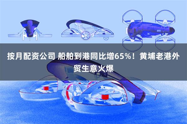 按月配资公司 船舶到港同比增65%！黄埔老港外贸生意火爆
