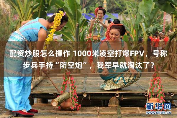 配资炒股怎么操作 1000米凌空打爆FPV，号称步兵手持“防空炮”，我军早就淘汰了？