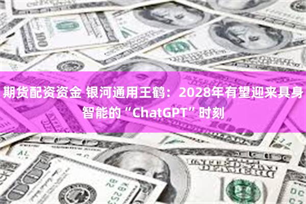 期货配资资金 银河通用王鹤：2028年有望迎来具身智能的“ChatGPT”时刻